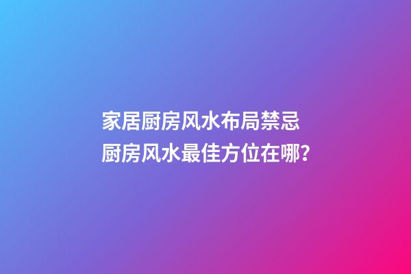 家居厨房风水布局禁忌 厨房风水最佳方位在哪？